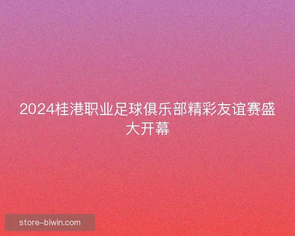 2024桂港职业足球俱乐部精彩友谊赛盛大开幕