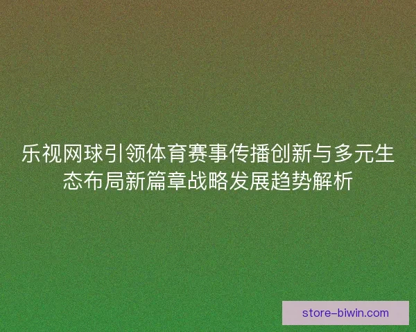 乐视网球引领体育赛事传播创新与多元生态布局新篇章战略发展趋势解析